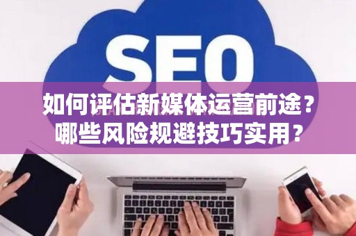 如何评估新媒体运营前途？哪些风险规避技巧实用？