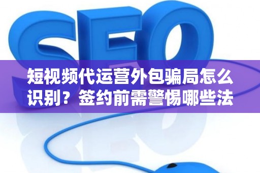 短视频代运营外包骗局怎么识别？签约前需警惕哪些法律风险？